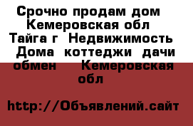 Срочно продам дом - Кемеровская обл., Тайга г. Недвижимость » Дома, коттеджи, дачи обмен   . Кемеровская обл.